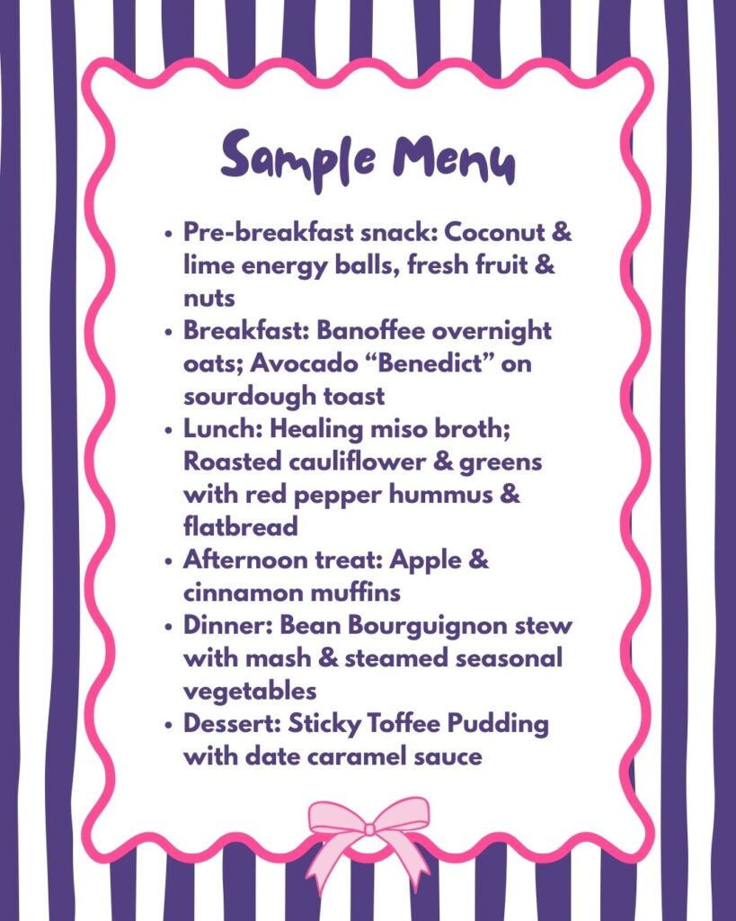 Pre-breakfast snack: Coconut & lime energy balls, fresh fruit & nuts Breakfast: Banoffee overnight oats; Avocado “Benedict” on sourdough toast Lunch: Healing miso broth; Roasted cauliflower & greens with red pepper hummus & flatbread Afternoon treat: Apple & cinnamon muffins Dinner: Bean Bourguignon stew with mash & steamed seasonal vegetables Dessert: Sticky Toffee Pudding with date caramel sauce